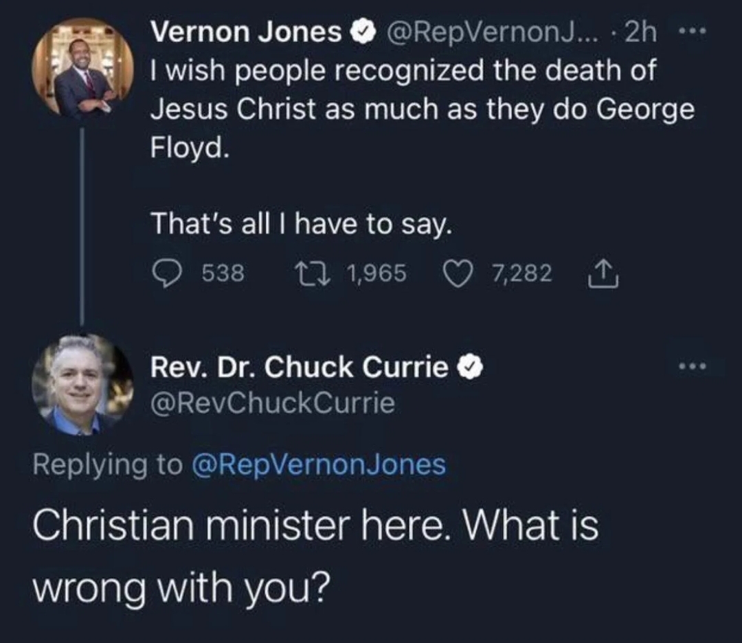 reddit facepalm - atmosphere - Vernon Jones ... 2h ... I wish people recognized the death of Jesus Christ as much as they do George Floyd. That's all I have to say. 538 11,965 Rev. Dr. Chuck Currie 7,282 Jones Christian minister here. What is wrong with y