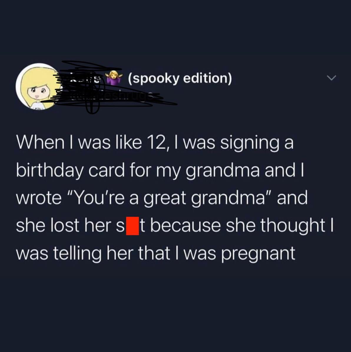 reddit facepalm - atmosphere - spooky edition When I was 12, I was signing a birthday card for my grandma and I wrote "You're a great grandma and she lost her s t because she thought I was telling her that I was pregnant