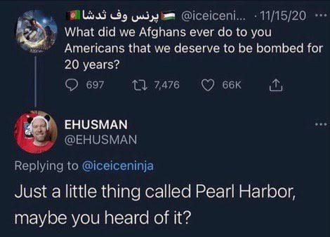 reddit facepalm - screenshot - ... 111520 What did we Afghans ever do to you Americans that we deserve to be bombed for 20 years? 697 17,476 Ehusman 66K Just a little thing called Pearl Harbor, maybe you heard of it?