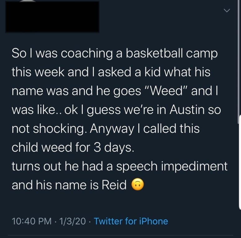 reddit facepalm - atmosphere - So I was coaching a basketball camp this week and I asked a kid what his name was and he goes "Weed" and I was .. ok I guess we're in Austin so not shocking. Anyway I called this child weed for 3 days. turns out he had a spe