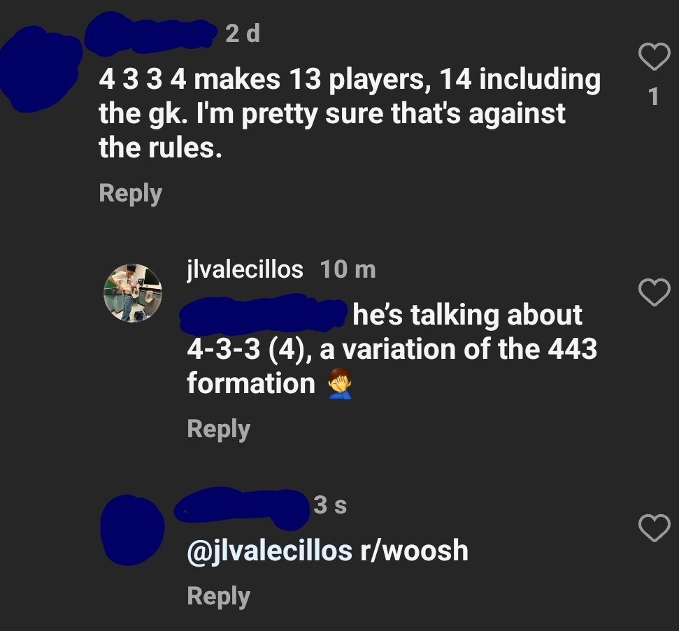 people who missed the joke - screenshot - 2 d 4 3 3 4 makes 13 players, 14 including the gk. I'm pretty sure that's against the rules. jlvalecillos 10 m he's talking about 433 4, a variation of the 443 formation 3 s rwoosh