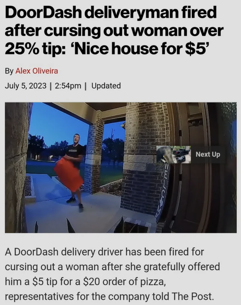 angle - DoorDash deliveryman fired after cursing out woman over 25% tip 'Nice house for $5' By Alex Oliveira | pm | Updated G Next Up A DoorDash delivery driver has been fired for cursing out a woman after she gratefully offered him a $5 tip for a $20 ord