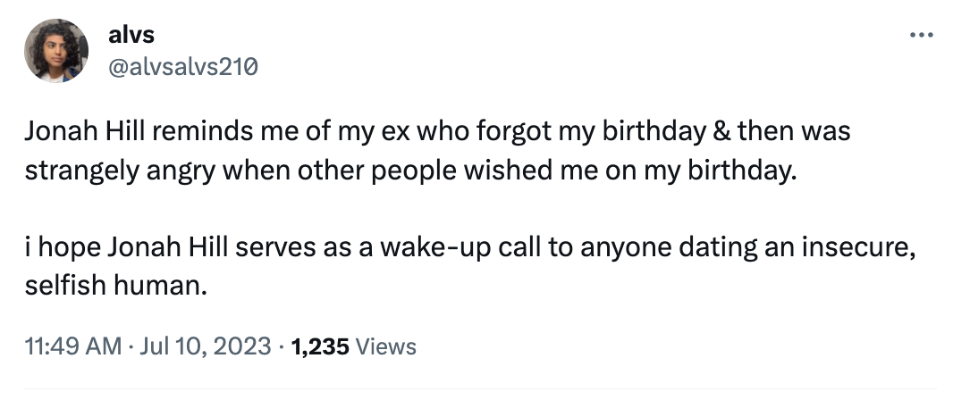 angle - alvs Jonah Hill reminds me of my ex who forgot my birthday & then was strangely angry when other people wished me on my birthday. i hope Jonah Hill serves as a wakeup call to anyone dating an insecure, selfish human. 1,235 Views . .