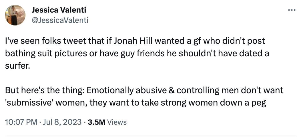 angle - Jessica Valenti I've seen folks tweet that if Jonah Hill wanted a gf who didn't post bathing suit pictures or have guy friends he shouldn't have dated a surfer. But here's the thing Emotionally abusive & controlling men don't want 'submissive' wom