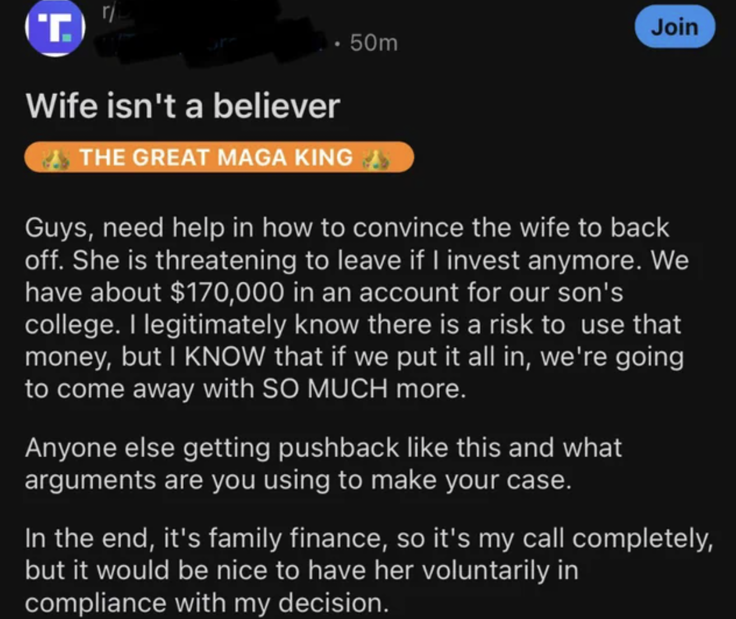 insane people on facebook - screenshot - T ri 50m Wife isn't a believer The Great Maga King Join Guys, need help in how to convince the wife to back off. She is threatening to leave if I invest anymore. We have about $170,000 in an account for our son's c