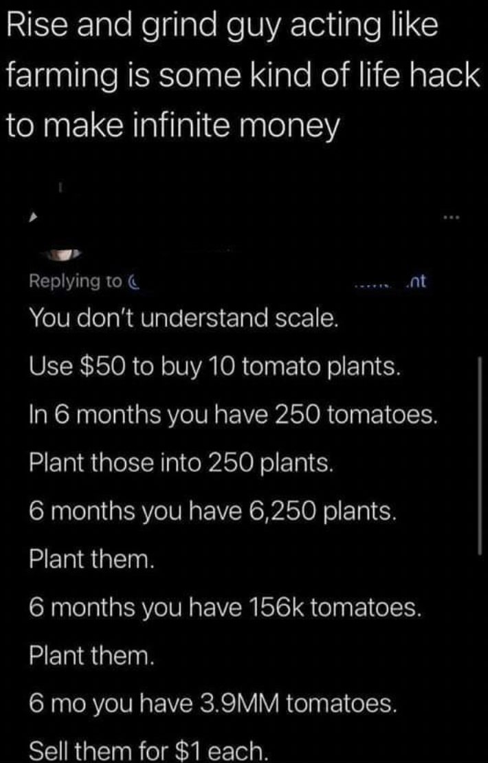 insane people on facebook - twitter tomato - Rise and grind guy acting farming is some kind of life hack to make infinite money You don't understand scale. Use $50 to buy 10 tomato plants. In 6 months you have 250 tomatoes. Plant those into 250 plants. 6 