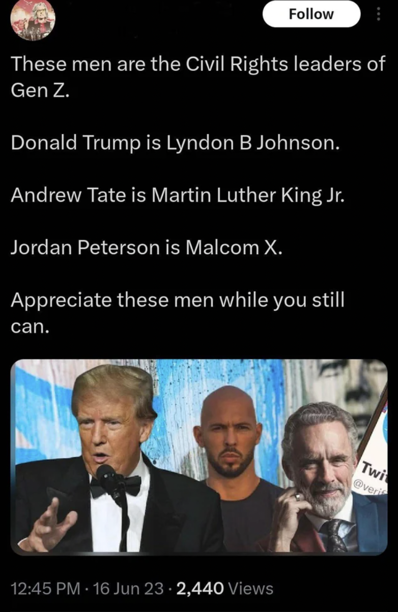 insane people on facebook - photo caption - These men are the Civil Rights leaders of Gen Z. Donald Trump is Lyndon B Johnson. Andrew Tate is Martin Luther King Jr. Jordan Peterson is Malcom X. Appreciate these men while you still can. 16 Jun 232,440 View