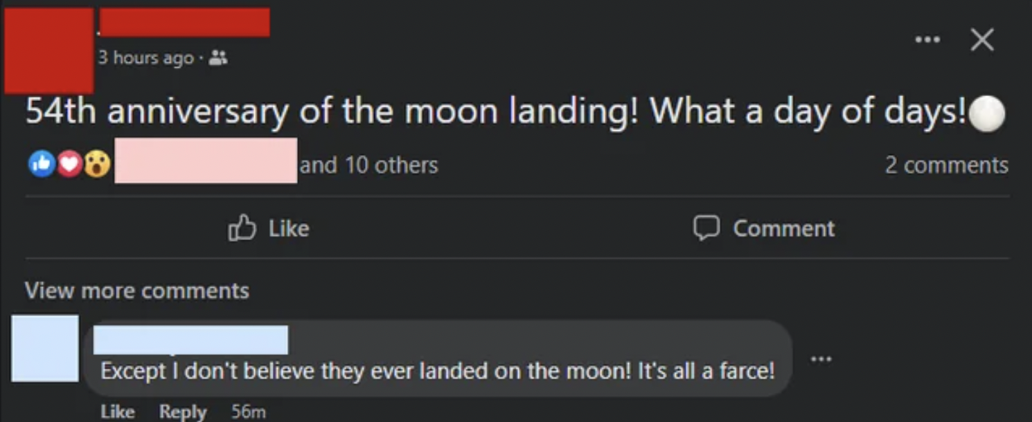 insane people on facebook - light - 3 hours ago. 54th anniversary of the moon landing! What a day of days! and 10 others 2 View more Comment X Except I don't believe they ever landed on the moon! It's all a farce! 56m
