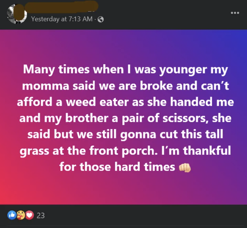 insane people on facebook - screenshot - Yesterday at Many times when I was younger my momma said we are broke and can't afford a weed eater as she handed me and my brother a pair of scissors, she said but we still gonna cut this tall grass at the front p