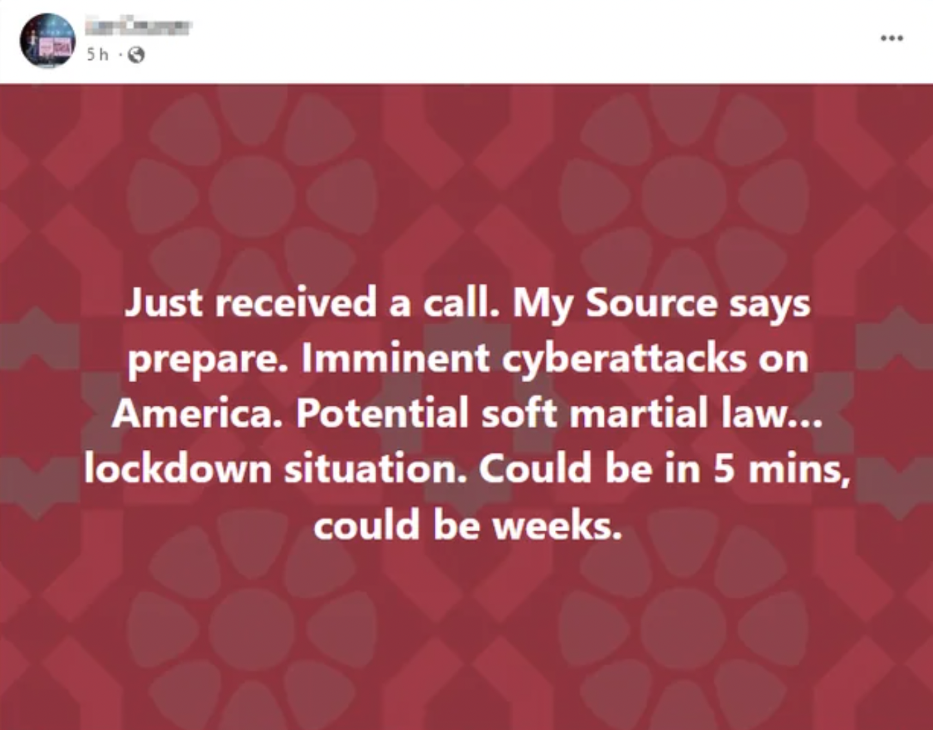 insane people on facebook - pattern - 5h6 Just received a call. My Source says prepare. Imminent cyberattacks on America. Potential soft martial law... lockdown situation. Could be in 5 mins, could be weeks. www
