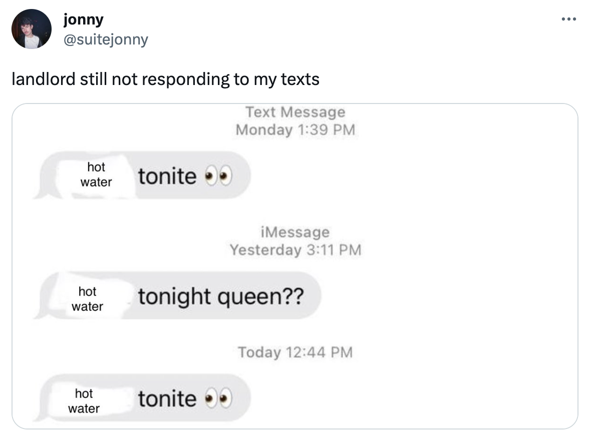 twitter highlights funny tweets  - -  - jonny landlord still not responding to my texts Text Message Monday hot water hot water C hot water tonite iMessage Yesterday tonight queen?? tonite Today ...