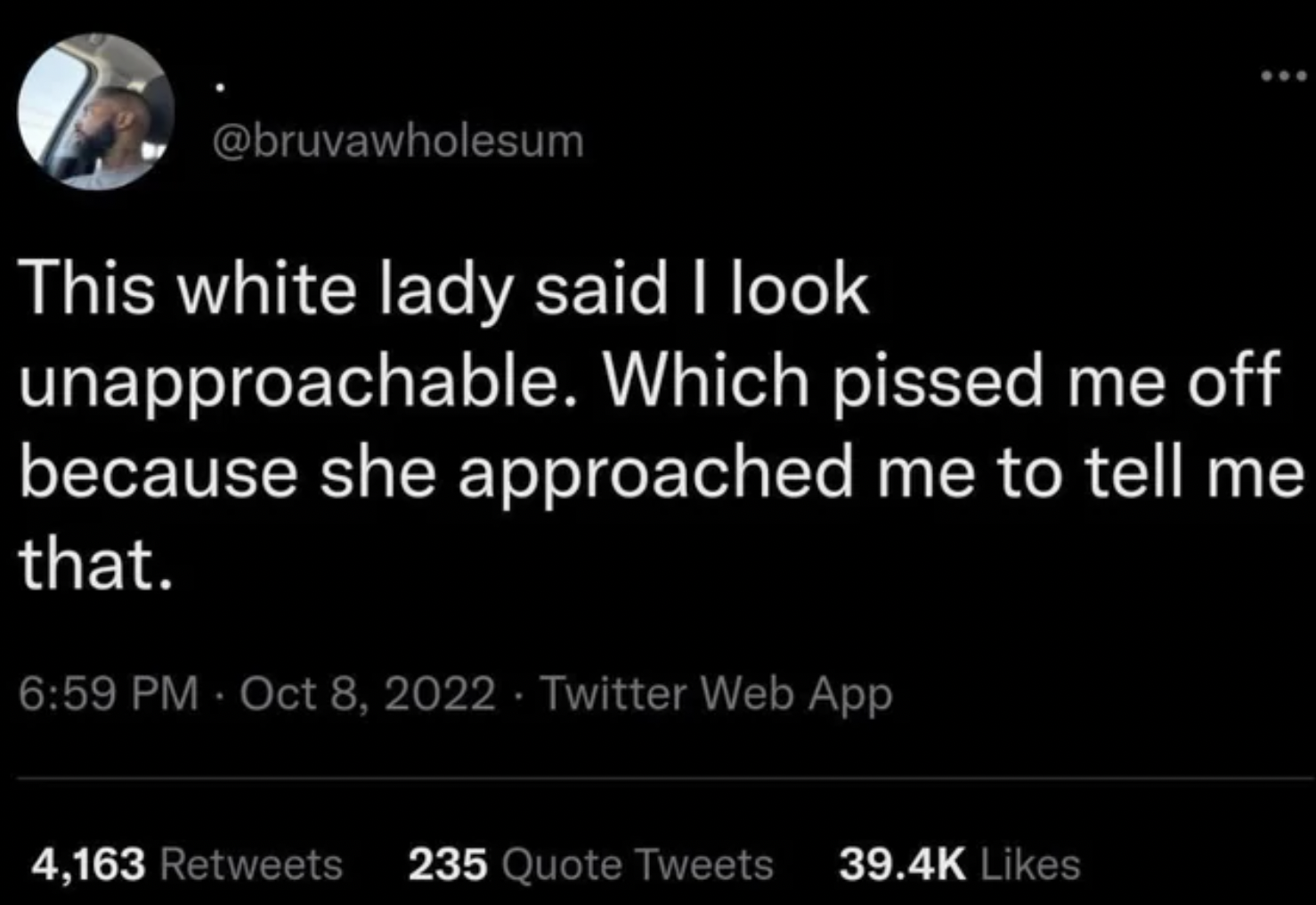 it's always you up and never you - ... This white lady said I look unapproachable. Which pissed me off because she approached me to tell me that. . . Twitter Web App 4,163 235 Quote Tweets