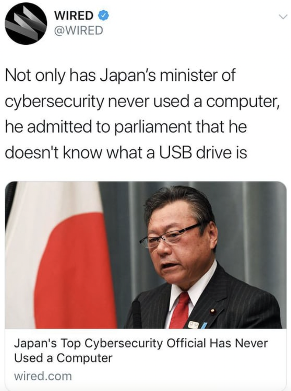 business - Wired Not only has Japan's minister of cybersecurity never used a computer, he admitted to parliament that he doesn't know what a Usb drive is Japan's Top Cybersecurity Official Has Never Used a Computer wired.com