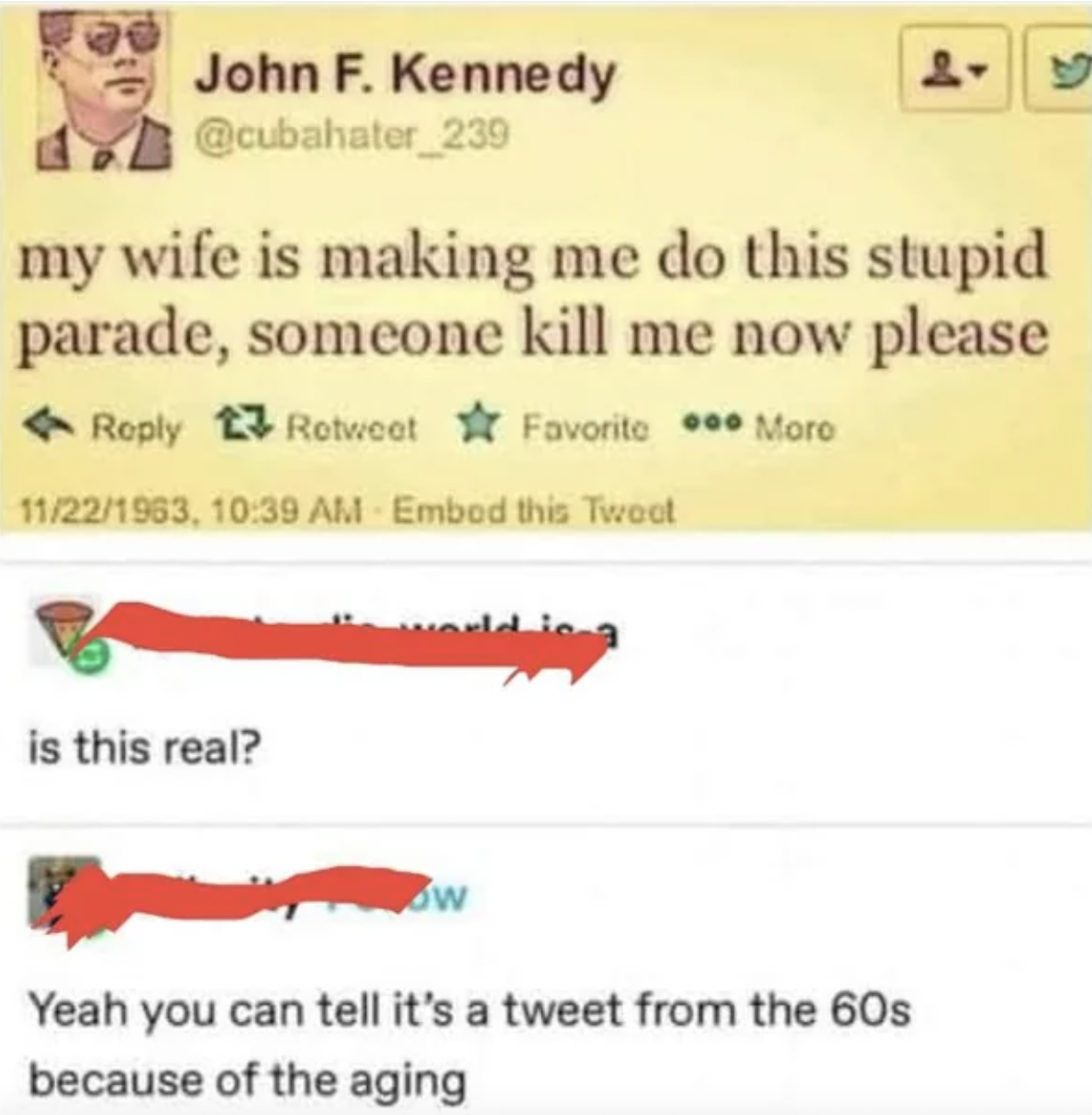 jfk last tweet - John F. Kennedy my wife is making me do this stupid parade, someone kill me now please Favorite ... Moro Retweet 11221963, Embed this Twoot is this real? world is a w Yeah you can tell it's a tweet from the 60s because of the aging