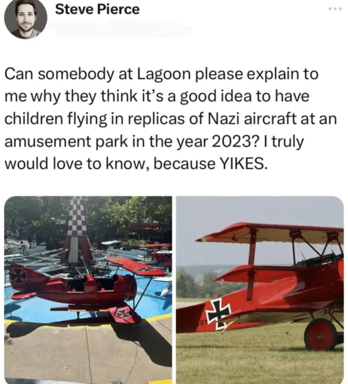 vehicle - Steve Pierce www Can somebody at Lagoon please explain to me why they think it's a good idea to have children flying in replicas of Nazi aircraft at an amusement park in the year 2023? I truly would love to know, because Yikes. H