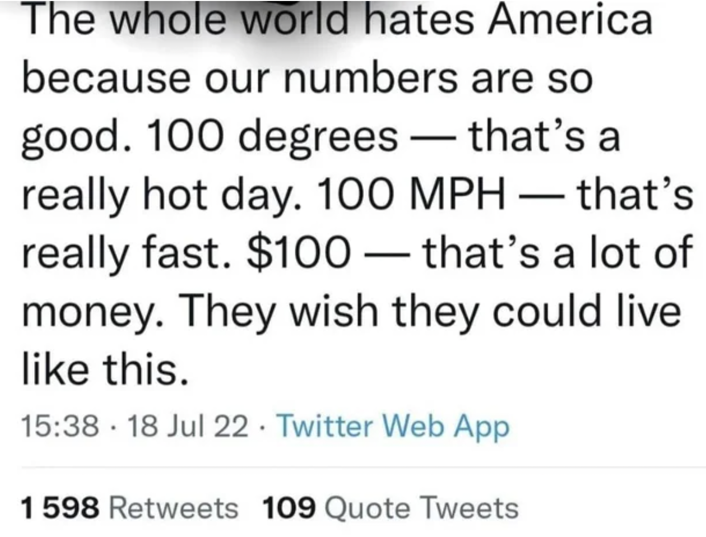 The whole world hates America because our numbers are so good. 100 degrees that's a really hot day. 100 Mph that's really fast. $100 that's a lot of money. They wish they could live this. 18 Jul 22. Twitter Web App 1598 109 Quote Tweets