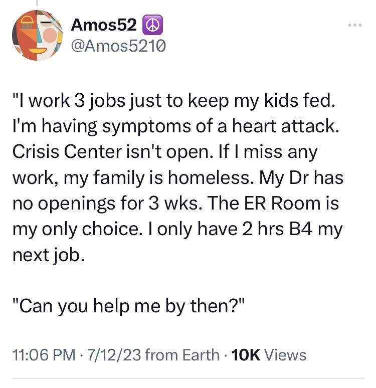 angle - Amos52 "I work 3 jobs just to keep my kids fed. I'm having symptoms of a heart attack. Crisis Center isn't open. If I miss any work, my family is homeless. My Dr has no openings for 3 wks. The Er Room is my only choice. I only have 2 hrs B4 my nex