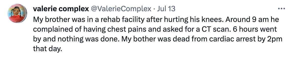 document - 121 valerie complex Complex Jul 13 My brother was in a rehab facility after hurting his knees. Around 9 am he complained of having chest pains and asked for a Ct scan. 6 hours went by and nothing was done. My bother was dead from cardiac arrest