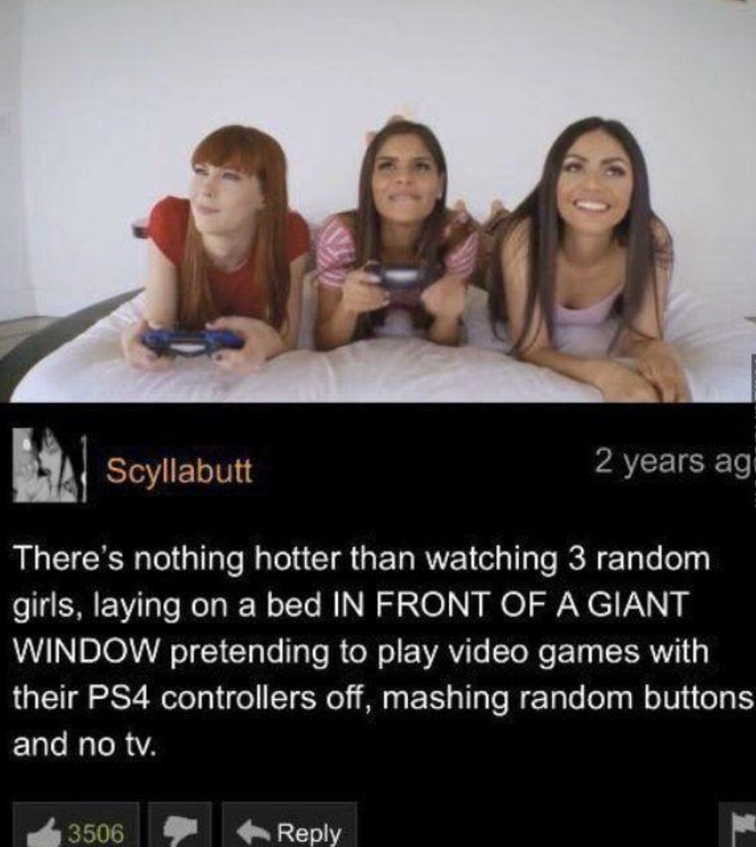 photo caption - Le 3506 Scyllabutt There's nothing hotter than watching 3 random girls, laying on a bed In Front Of A Giant Window pretending to play video games with their PS4 controllers off, mashing random buttons and no tv. 2 years ag
