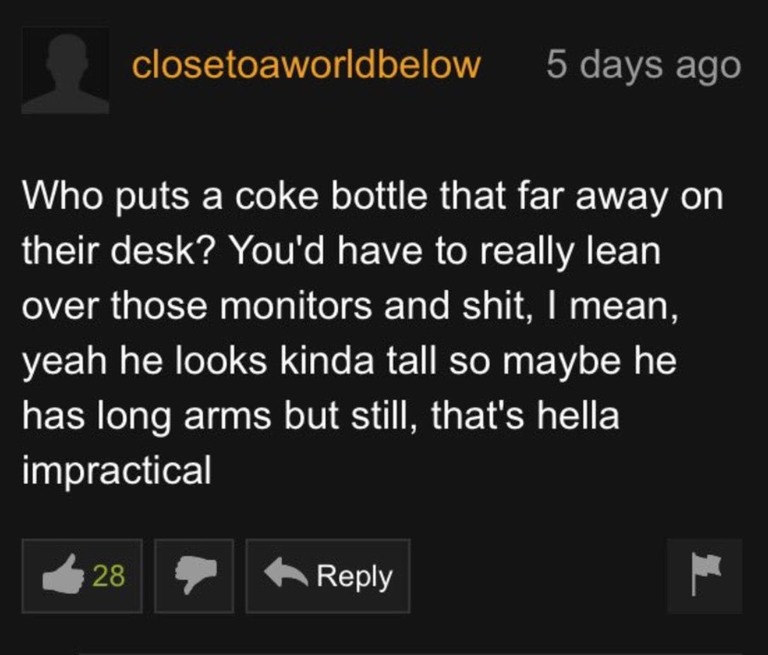 screenshot - closetoaworldbelow 28 Who puts a coke bottle that far away on their desk? You'd have to really lean over those monitors and shit, I mean, yeah he looks kinda tall so maybe he has long arms but still, that's hella impractical 5 days ago