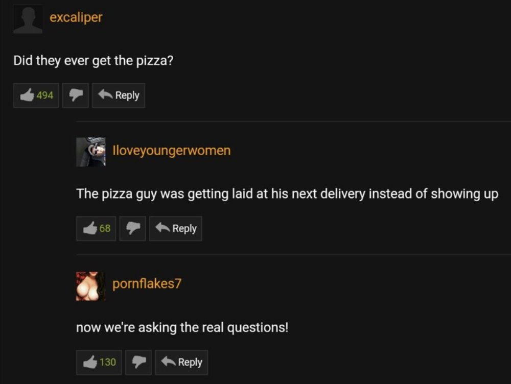 screenshot - excaliper Did they ever get the pizza? 494 68 Iloveyoungerwomen The pizza guy was getting laid at his next delivery instead of showing up pornflakes7 now we're asking the real questions! 130