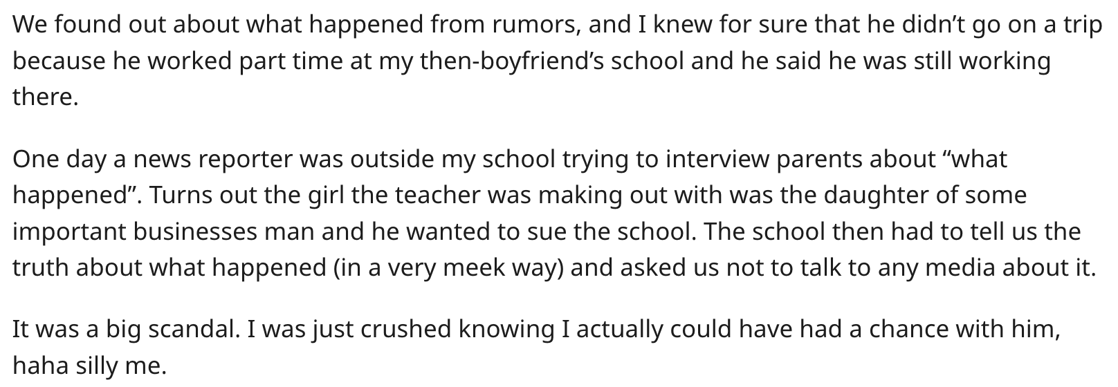 document - We found out about what happened from rumors, and I knew for sure that he didn't go on a trip because he worked part time at my thenboyfriend's school and he said he was still working there. One day a news reporter was outside my school trying 