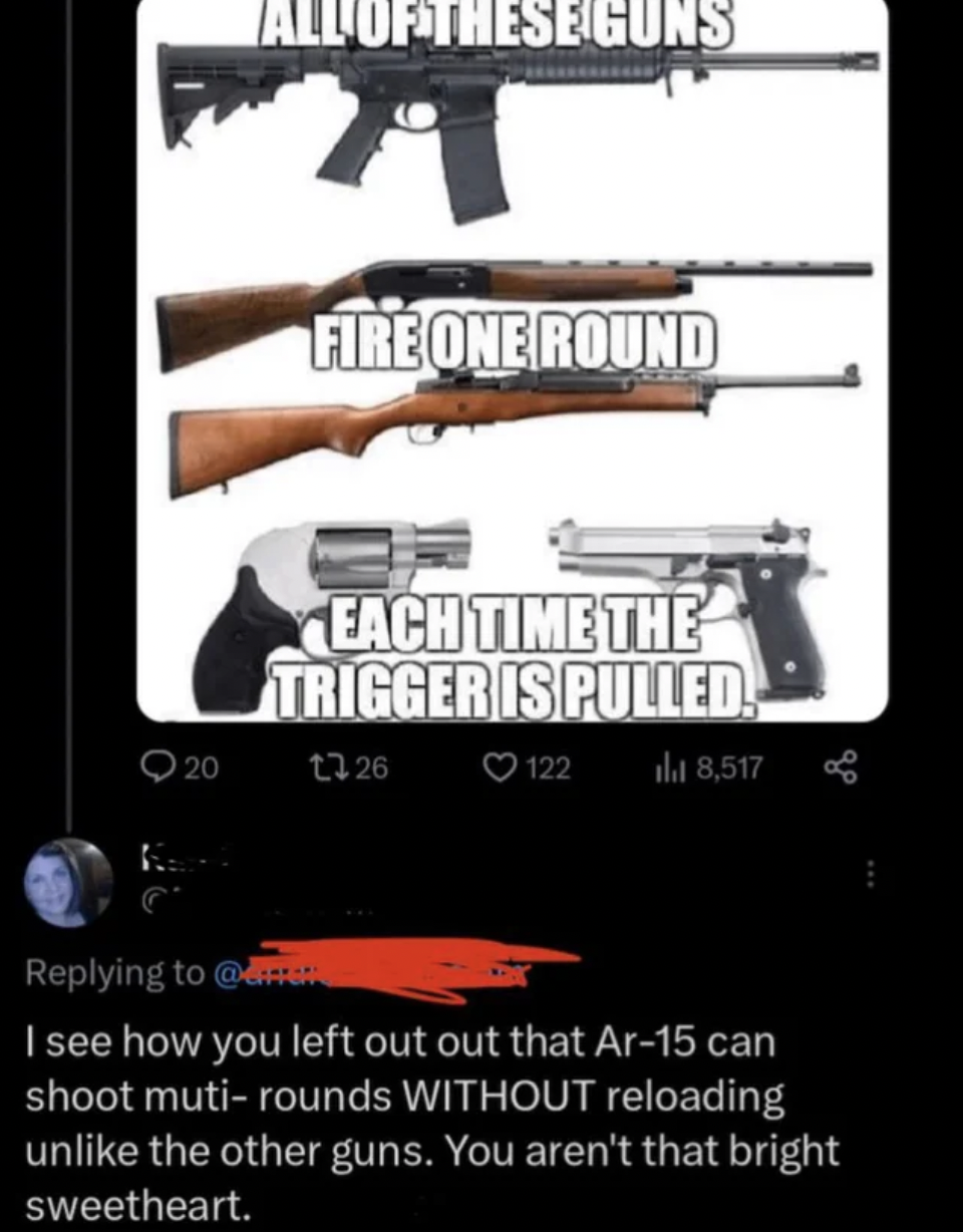 firearm - 20 All Of These Guns Fire One Round Each Time The Trigger Is Pulled. 13 26 122 la 8,517 I see how you left out out that Ar15 can shoot mutirounds Without reloading un the other guns. You aren't that bright sweetheart.