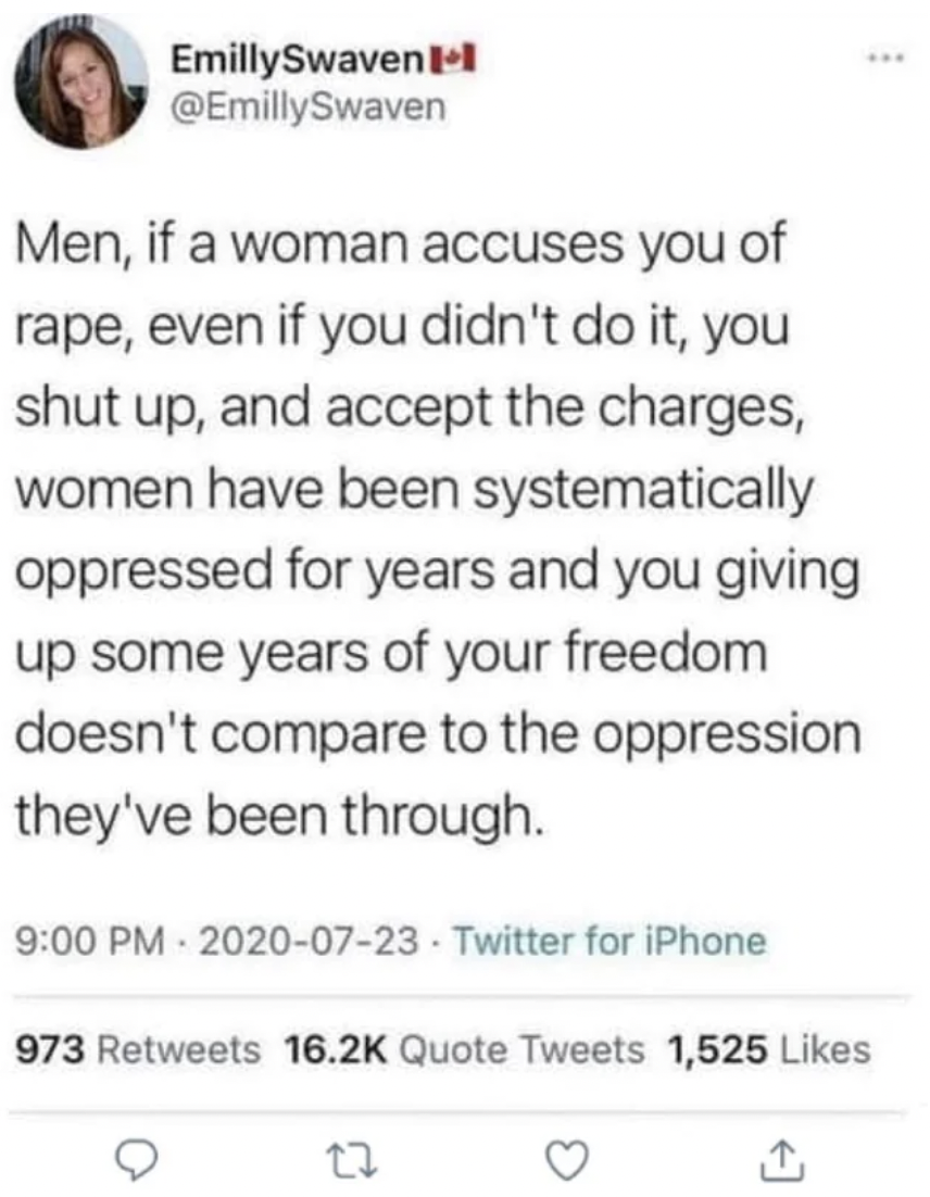 document - EmillySwaven Men, if a woman accuses you of, even if you didn't do it, you shut up, and accept the charges, women have been systematically oppressed for years and you giving up some years of your freedom doesn't compare to the oppression t