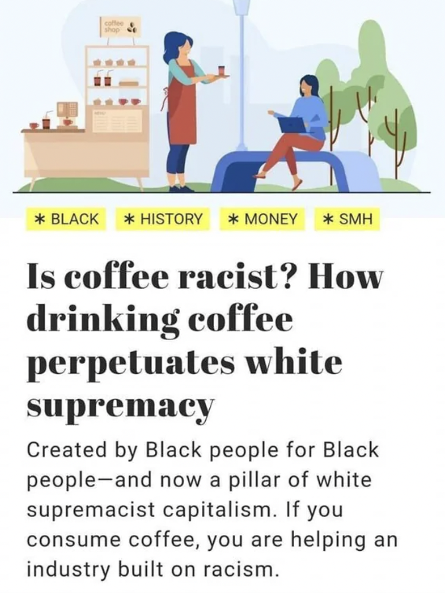 human behavior - Black History Money Smh Is coffee racist? How drinking coffee perpetuates white supremacy Created by Black people for Black people and now a pillar of white supremacist capitalism. If you consume coffee, you are helping an industry built