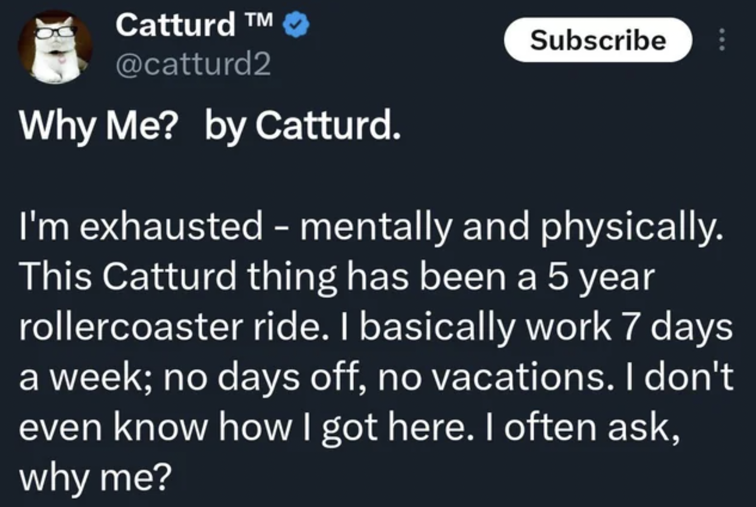 material - Catturd M Why Me? by Catturd. 8 Subscribe I'm exhausted mentally and physically. This Catturd thing has been a 5 year rollercoaster ride. I basically work 7 days a week; no days off, no vacations. I don't even know how I got here. I often ask,