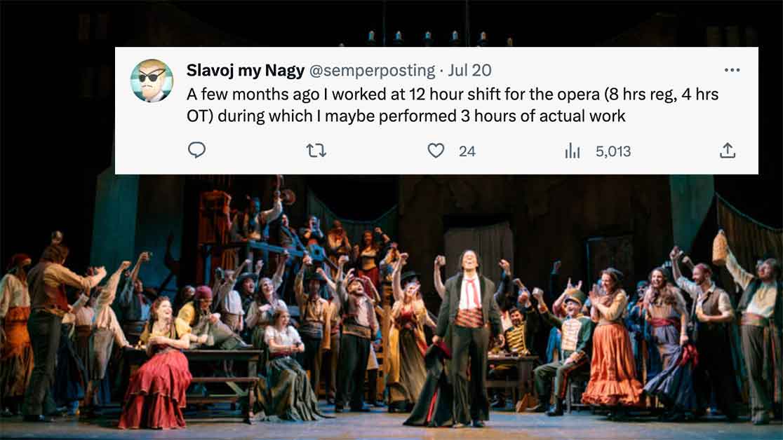 stage - Slavoj my Nagy . Jul 20 A few months ago I worked at 12 hour shift for the opera 8 hrs reg, 4 hrs Ot during which I maybe performed 3 hours of actual work 22 24 5,013 www ...