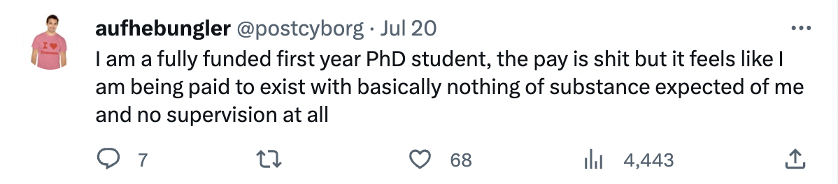 number - aufhebungler Jul 20 I am a fully funded first year PhD student, the pay is shit but it feels I am being paid to exist with basically nothing of substance expected of me and no supervision at all 27 7 68 4,443