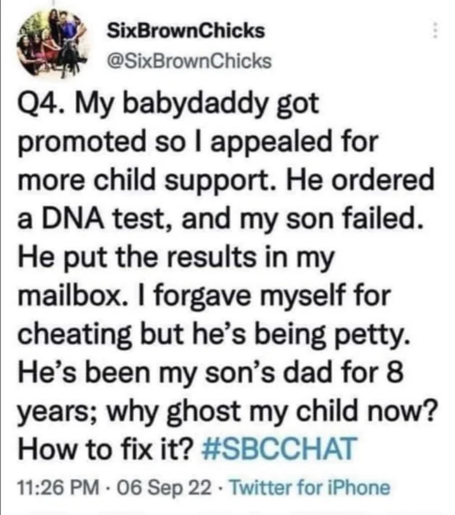 facepalms - -  - SixBrownChicks Q4. My babydaddy got promoted so I appealed for more child support. He ordered a Dna test, and my son failed. He put the results in my mailbox. I forgave myself for cheating but he's being petty. He's been my son's dad for 