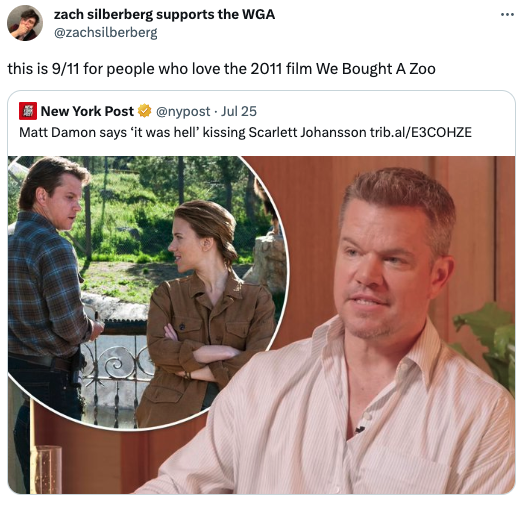 funny tweets - zach silberberg supports the Wga this is 911 for people who love the 2011 film We Bought A Zoo New York Post Jul 25 Matt Damon says it was hell' kissing Scarlett Johansson trib.alE3COHZE