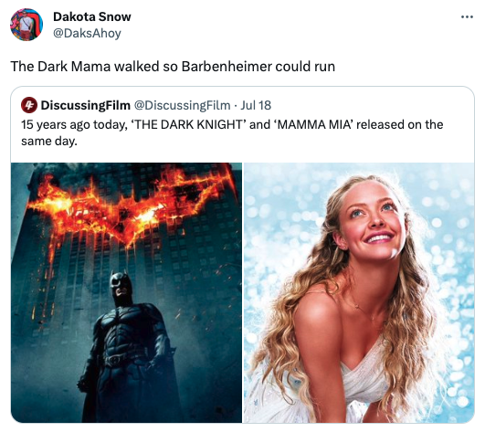 funny tweets - batman the dark knight - Dakota Snow The Dark Mama walked so Barbenheimer could run DiscussingFilm Film Jul 18 15 years ago today, 'The Dark Knight' and 'Mamma Mia' released on the same day. Capture H