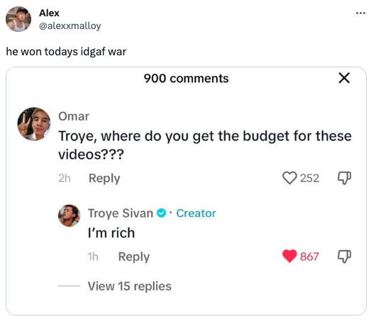 funny tweets - document - Alex he won todays idgaf war 900 2h Omar Troye, where do you get the budget for these videos??? Troye Sivan. Creator I'm rich 1h View 15 replies 252 X 867