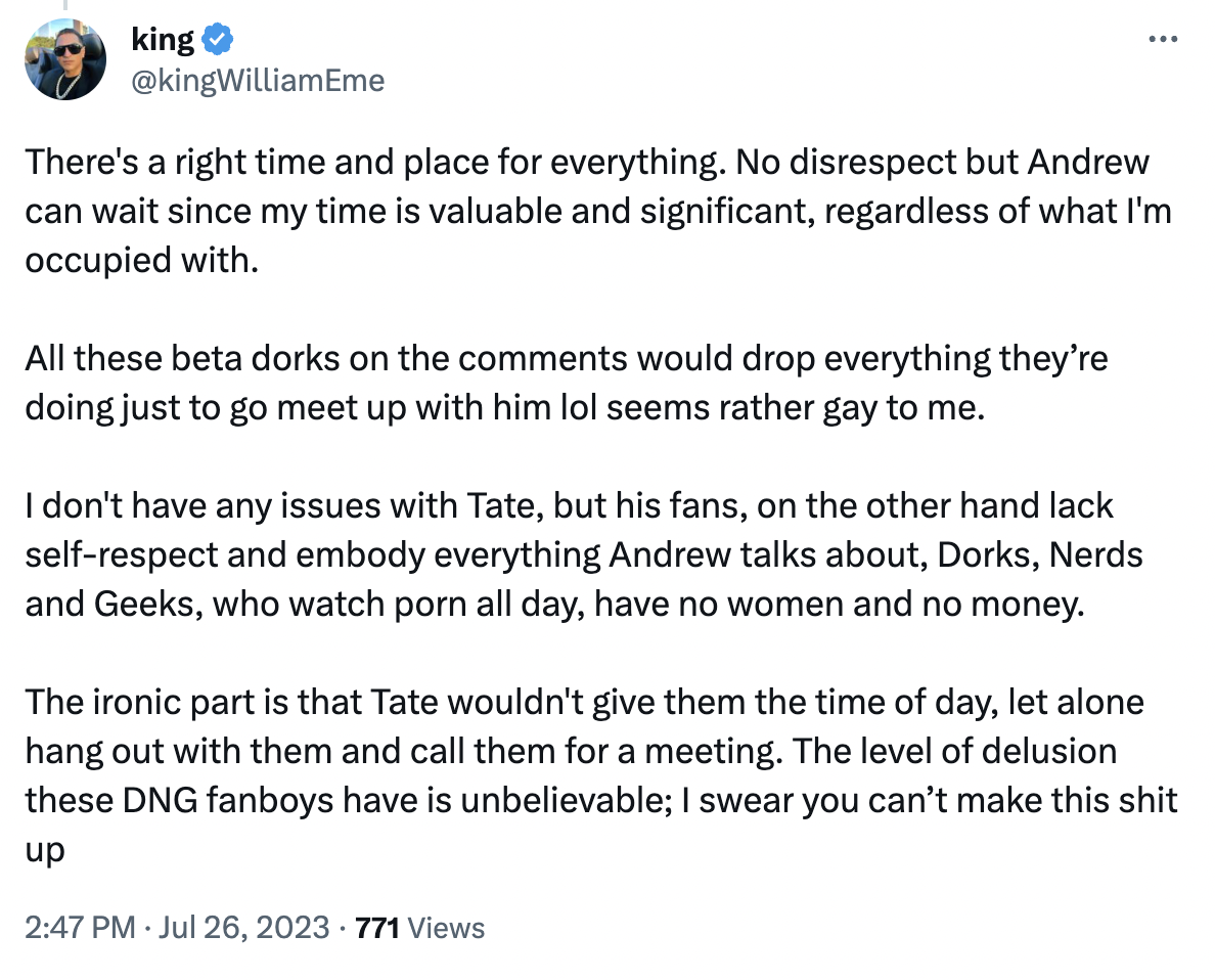 andrew tate fans date - king There's a right time and place for everything. No disrespect but Andrew can wait since my time is valuable and significant, regardless of what I'm occupied with. All these beta dorks on the would drop everything they're doing 