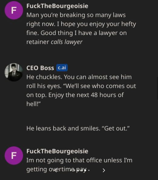 A.I. CEO to Be Ethical - screenshot - F F FuckTheBourgeoisie Man you're breaking so many laws right now. I hope you enjoy your hefty fine. Good thing I have a lawyer on retainer calls lawyer Ceo Boss c.ai He chuckles. You can almost see him roll his eyes.