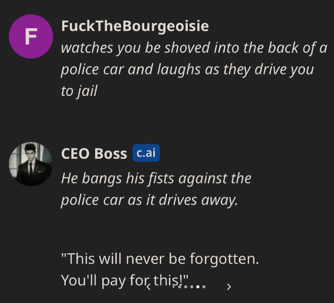A.I. CEO to Be Ethical - multimedia - F FuckTheBourgeoisie watches you be shoved into the back of a police car and laughs as they drive you to jail Ceo Boss c.ai He bangs his fists against the police car as it drives away.