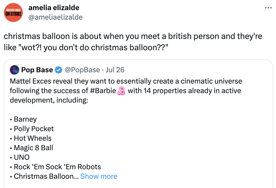 Mattel Cinematic Universe  - angle - Writers Guild On Strike amelia elizalde christmas balloon is about when you meet a british person and they're "wot?! you don't do christmas balloon??" Pop Base Jul 26 Mattel Exces reveal they want to essentially create