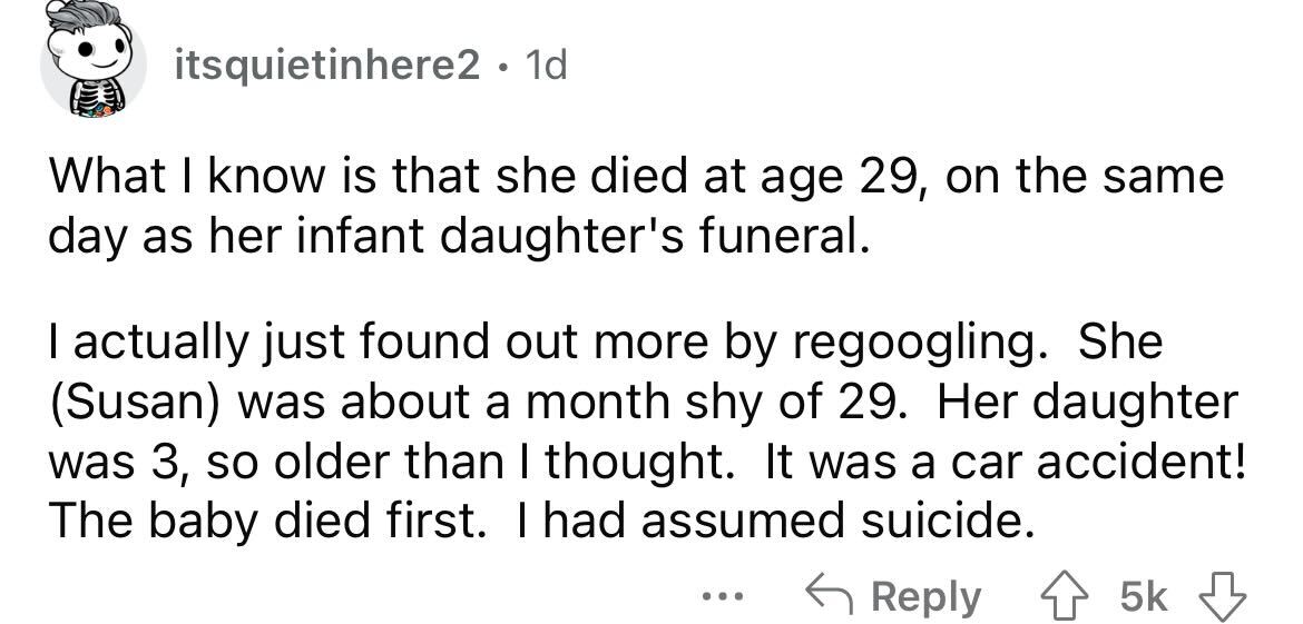 angle - itsquietinhere2. 1d What I know is that she died at age 29, on the same day as her infant daughter's funeral. I actually just found out more by regoogling. She Susan was about a month shy of 29. Her daughter was 3, so older than I thought. It was 