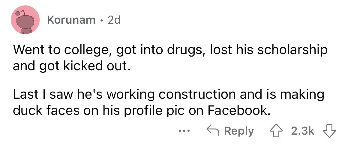 what happened to school bullies - angle - Korunam 2d Went to college, got into drugs, lost his scholarship and got kicked out. Last I saw he's working construction and is making duck faces on his profile pic on Facebook.