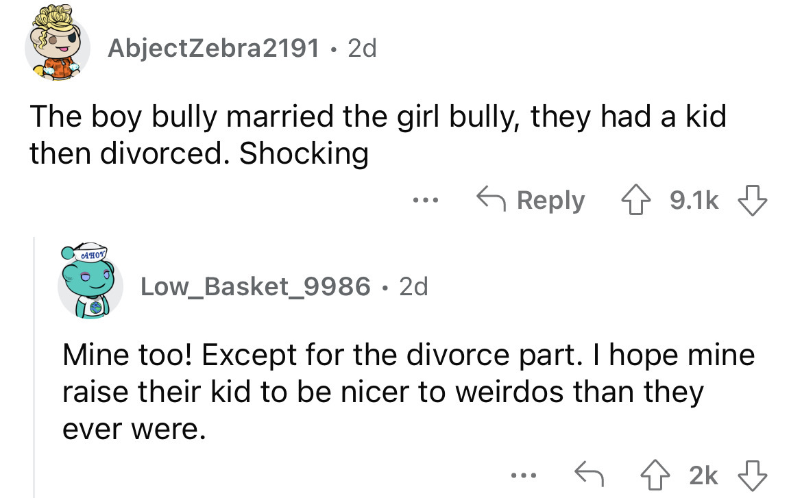 what happened to school bullies - angle - AbjectZebra2191 2d The boy bully married the girl bully, they had a kid then divorced. Shocking Ahoy ... Low_Basket_9986 2d Mine too! Except for the divorce part. I hope mine raise their kid to be nicer to weirdos