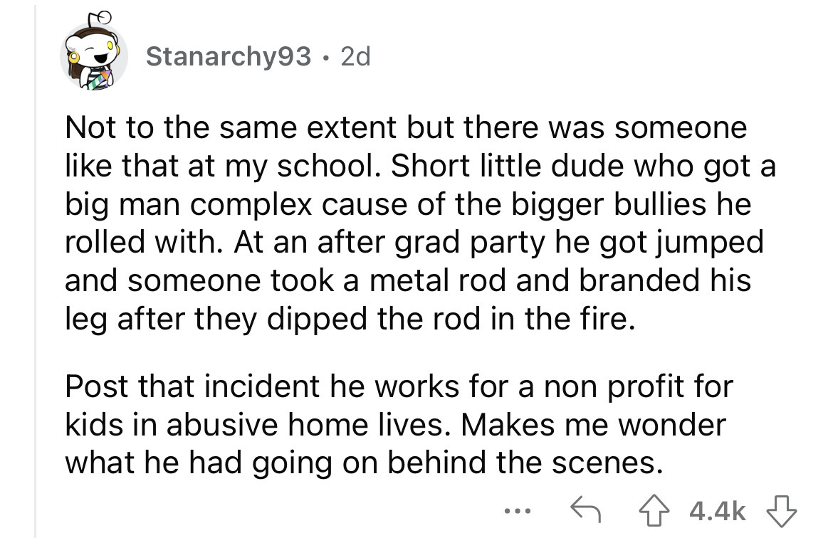 what happened to school bullies - angle - Stanarchy93 2d Not to the same extent but there was someone that at my school. Short little dude who got a big man complex cause of the bigger bullies he rolled with. At an after grad party he got jumped and someo