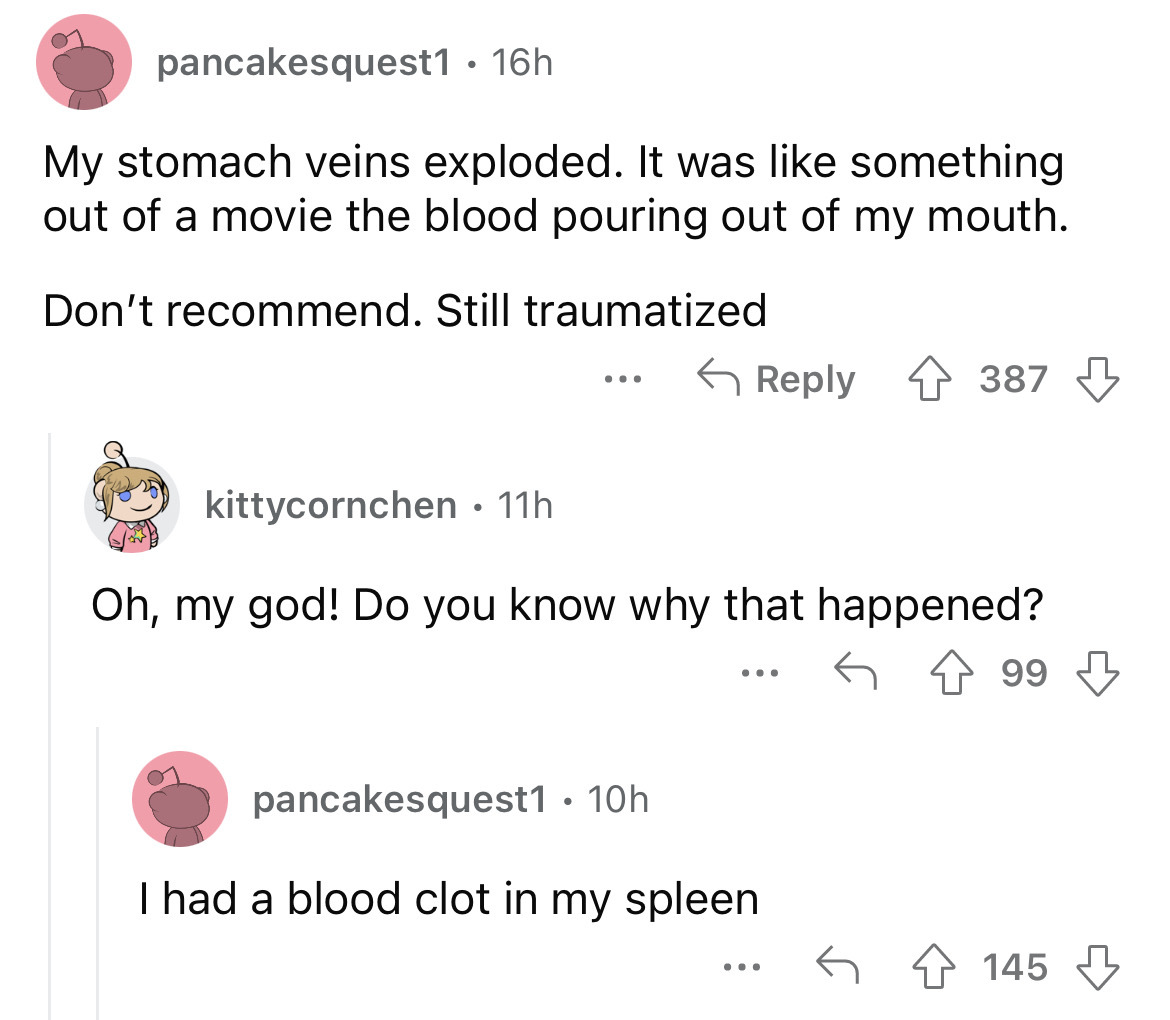 angle - pancakesquest1 . 16h My stomach veins exploded. It was something out of a movie the blood pouring out of my mouth. Don't recommend. Still traumatized kittycornchen 11h Oh, my god! Do you know why that happened? ... pancakesquest1 10h I had a blood