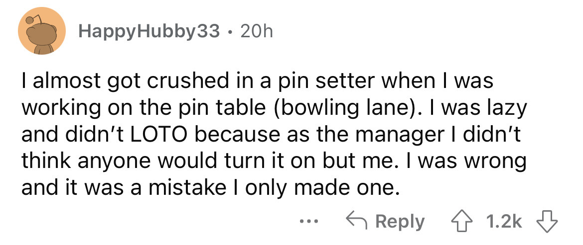 angle - 20h I almost got crushed in a pin setter when I was working on the pin table bowling lane. I was lazy and didn't Loto because as the manager I didn't think anyone would turn it on but me. I was wrong and it was a mistake I only made one. HappyHubb