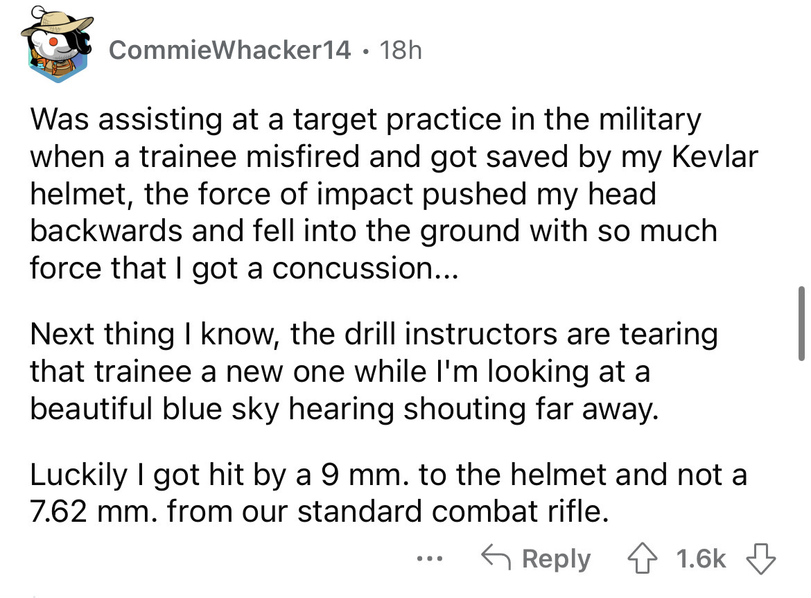 angle - CommieWhacker14 18h Was assisting at a target practice in the military when a trainee misfired and got saved by my Kevlar helmet, the force of impact pushed my head backwards and fell into the ground with so much force that I got a concussion... N