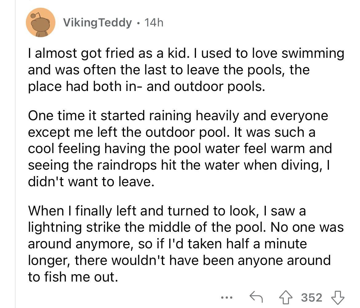 angle - Viking Teddy. 14h I almost got fried as a kid. I used to love swimming and was often the last to leave the pools, the place had both in and outdoor pools. One time it started raining heavily and everyone except me left the outdoor pool. It was suc