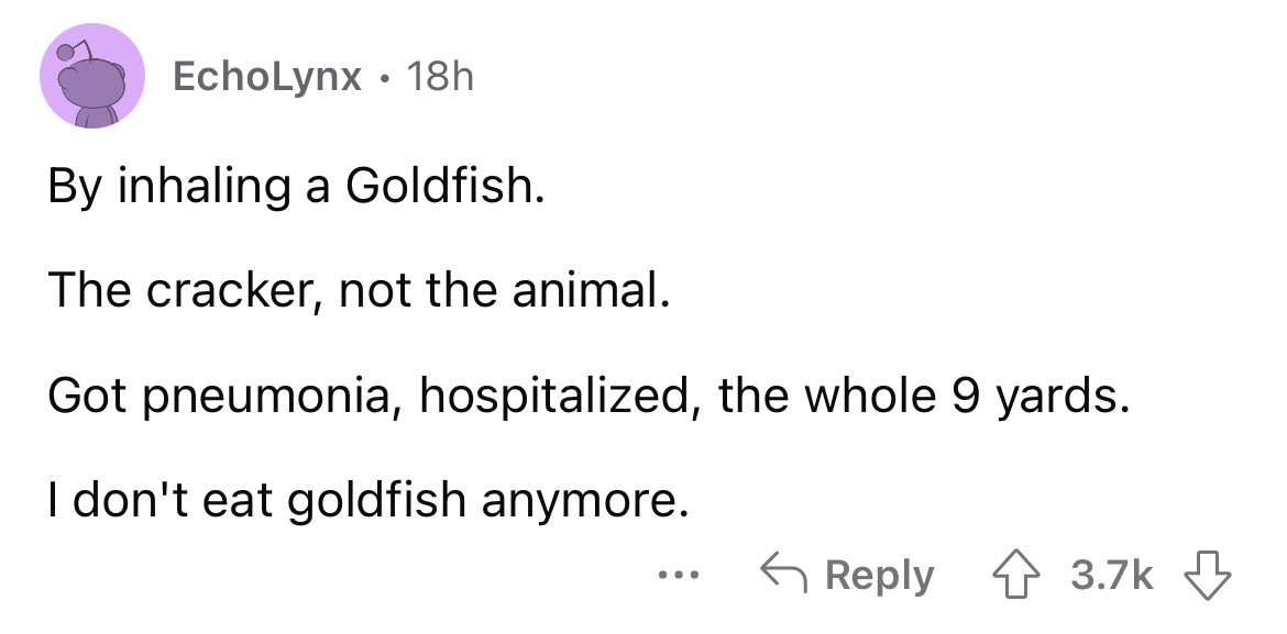 angle - EchoLynx 18h By inhaling a Goldfish. The cracker, not the animal. Got pneumonia, hospitalized, the whole 9 yards. I don't eat goldfish anymore.