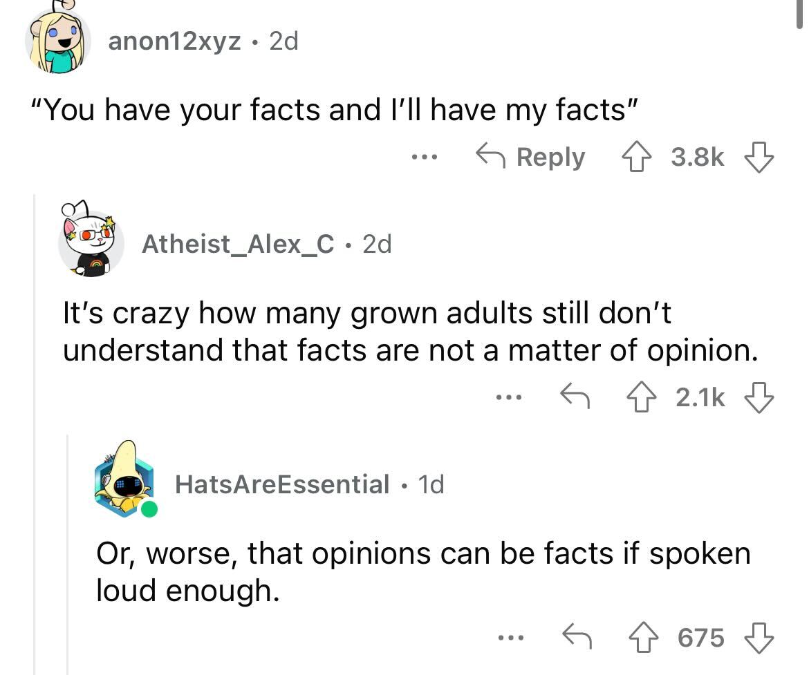 angle - anon12xyz 2d "You have your facts and I'll have my facts" Atheist_Alex_C 2d It's crazy how many grown adults still don't understand that facts are not a matter of opinion. HatsAreEssential 1d ... Or, worse, that opinions can be facts if spoken lou